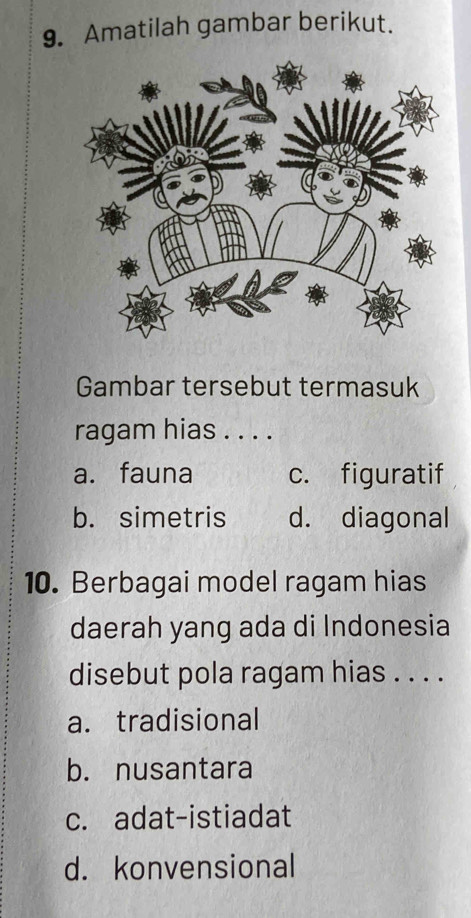 Amatilah gambar berikut.
Gambar tersebut termasuk
ragam hias . . . .
a. fauna c. figuratif
b. simetris d. diagonal
10. Berbagai model ragam hias
daerah yang ada di Indonesia
disebut pola ragam hias . . . .
a. tradisional
b. nusantara
c. adat-istiadat
d. konvensional