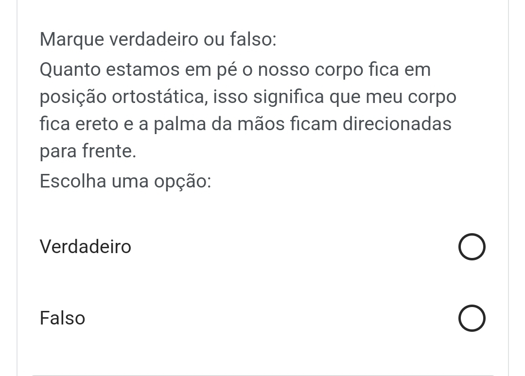 Marque verdadeiro ou falso:
Quanto estamos em pé o nosso corpo fica em
posição ortostática, isso significa que meu corpo
fica ereto e a palma da mãos ficam direcionadas
para frente.
Escolha uma opção:
Verdadeiro
Falso