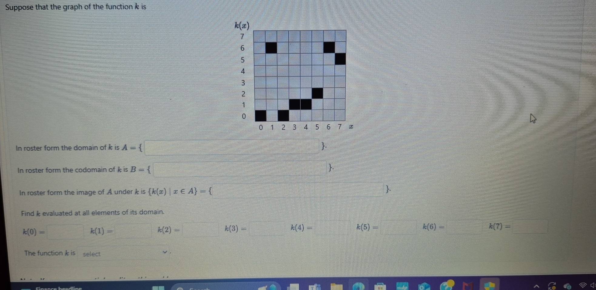 Suppose that the graph of the function k is
In roster form the domain of k is A=; .
In roster form the codomain of k is B= .
In roster form the image of A under k is  k(x)|x∈ A =
Find  evaluated at all elements of its domain.
k(0)=
k(1)=
k(2)=
k(3)=
k(4)= k(5)=□ k(6)= k(7)=
The function  is  select