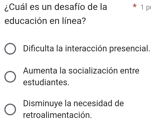 ¿Cuál es un desafío de la * 1 p
educación en línea?
Dificulta la interacción presencial.
Aumenta la socialización entre
estudiantes.
Disminuye la necesidad de
retroalimentación.