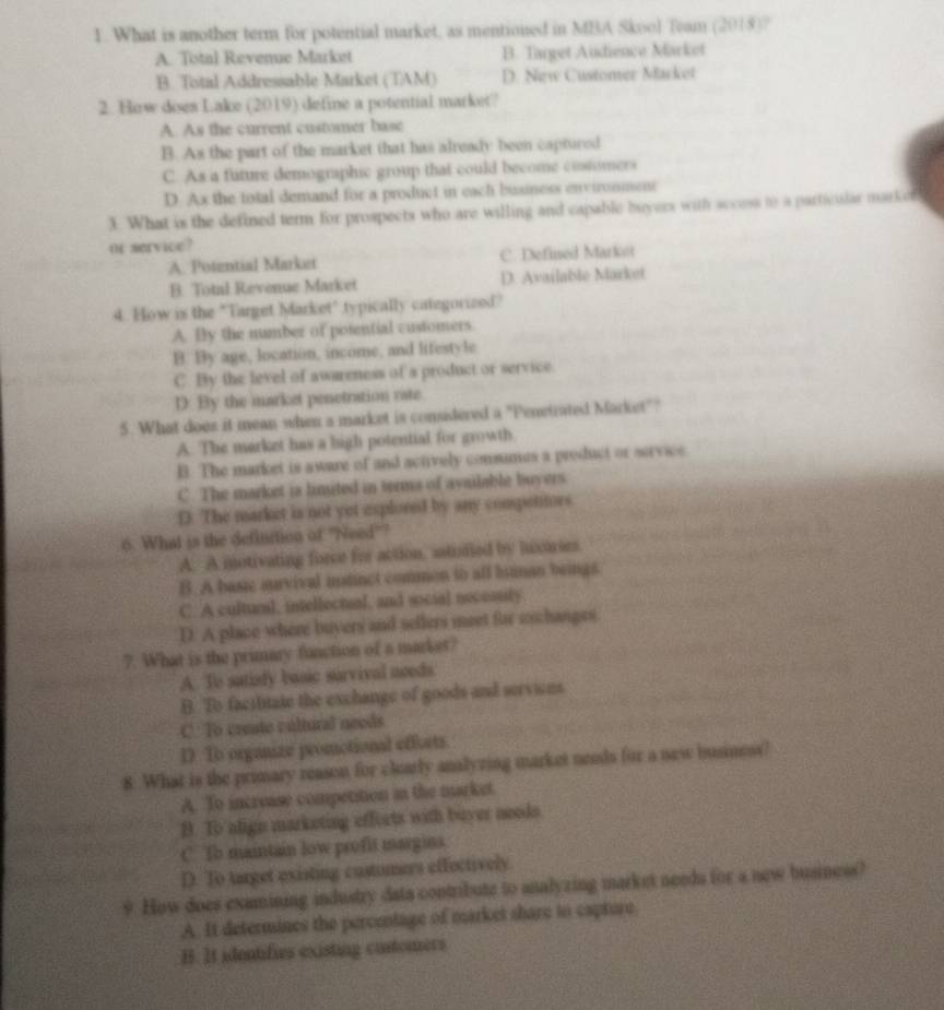 What is another term for potential market, as mentioned in MBA Skool Team (2018)?
A. Total Revenue Market B. Target Audience Market
B. Total Addressable Market (TAM) D. New Customer Macket
2. How does Lake (2019) define a potential market?
A. As the current customer base
B. As the part of the market that has already been captured
C. As a future demographic group that could become costomers
D. Ax the total demand for a product in each business environmenr
3. What is the defined term for prospects who are willing and capable buyers with access to a particular marker
or service?
A. Potential Market C. Defined Markt
B. Total Revenue Market D. Available Market
4. How is the "Target Market" typically categorized?
A. By the number of potential customers.
B. By age, location, income, and lifestyle
C. By the level of awareness of a product or service.
D. By the market penetration vate.
5. What does it mean when a market is considered a "Penetrated Market""
A. The market has a high potential for growth
B. The market is aware of and actively comsumes a preduct or service
C. The market is limited in terms of available buyers
D. The market is not yet esplored by any compettors.
6. What is the defluction of 'Need'?
A. A motivating force for action, astufied by houies.
B. A basic survival instinct common to all litinan beings.
C. A culturl, intellectual, and social necossity
D. A place where buyers and sellers meet for eschanges
7. What is the primary function of a market?
A. To sutisfy basic survival needs
B. To facilitate the exchange of goods and servions
C: To crente cultural needs
D. To organize promotional efforts.
8. What is the primary reason for clearly analyzing market needs for a new business?
A. To increase competition in the market.
B. To align marketing effeets with buyer needs
C. To maintain low profit margins.
D. To target existing customers effectively
9. How does examining industry data contribute to analyzing market needs for a new business?
A. It determines the percentage of market share to capture.
B. It identifies existing customers