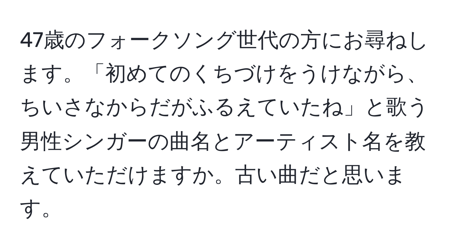 47歳のフォークソング世代の方にお尋ねします。「初めてのくちづけをうけながら、ちいさなからだがふるえていたね」と歌う男性シンガーの曲名とアーティスト名を教えていただけますか。古い曲だと思います。