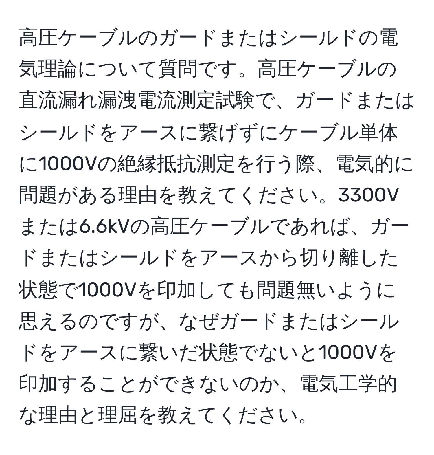 高圧ケーブルのガードまたはシールドの電気理論について質問です。高圧ケーブルの直流漏れ漏洩電流測定試験で、ガードまたはシールドをアースに繋げずにケーブル単体に1000Vの絶縁抵抗測定を行う際、電気的に問題がある理由を教えてください。3300Vまたは6.6kVの高圧ケーブルであれば、ガードまたはシールドをアースから切り離した状態で1000Vを印加しても問題無いように思えるのですが、なぜガードまたはシールドをアースに繋いだ状態でないと1000Vを印加することができないのか、電気工学的な理由と理屈を教えてください。