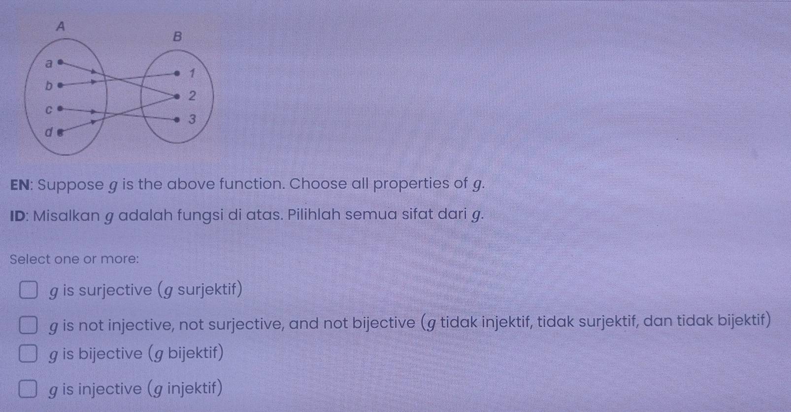 EN: Suppose g is the above function. Choose all properties of g.
ID: Misalkan g adalah fungsi di atas. Pilihlah semua sifat dari g.
Select one or more:
g is surjective (g surjektif)
g is not injective, not surjective, and not bijective (g tidak injektif, tidak surjektif, dan tidak bijektif)
g is bijective (g bijektif)
g is injective (g injektif)