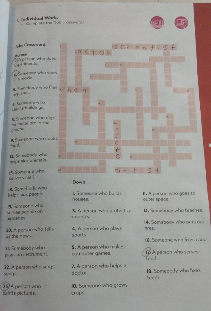 Individual Work. 
。 Complete the ''Job crossword''. 
Jobs Crossword: 
Across 
②A person who doe 
experiments. 
4 Someone who sta 
in a movie. 
5, Somebody who fli 
airplanes. 
6. Someone who 
cleans buildings. 
8. Someone who digs 
for metal ore in the 
ground. 
9. Someone who coo 
food. 
12. Somebody who 
helps sick animals. 
15. Someone who 
delivers mail. 
Down 
18. Somebody who 
helps sick people. I. Someone who builds II. A person who goes to 
houses. outer space. 
19. Someone who 
serves people on 3. A person who protects a 13. Somebody who teaches. 
airplanes. country. 
14. Somebody who puts out 
20. A person who tells 4. A person who plays fires. 
us the news. sports. 
16. Someone who fixes cars. 
21. Somebody who 5. A person who makes 
plays an instrument. computer games. food. 17 A person who serves 
22. A person who sings 7. A person who helps a 
songs. doctor. teeth. 18. Somebody who fixes 
23 A person who 10. Someone who grows 
paints pictures. crops.