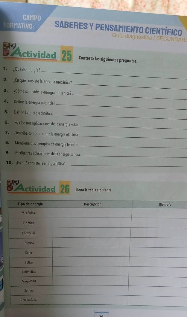 CAMPO 
FORMATIVO: Saberes y pensamiento científico 
Guia diagnóstica / SECUNDAR 
Actividad 25 Contesta las siguientes preguntas. 
1. ¿Qué es energía?_ 
_ 
2. ¿En qué consiste la energía mecánica? 
_ 
3. ¿Cómo se divide la energía mecánica? 
_ 
4. Define la energía potencial. 
5. Define la energía cinética. 
_ 
_ 
6. Escribe tres aplicaciones de la energía solar. 
7. Describe cómo funciona la energía eléctrica. 
_ 
8. Menciona dos ejemplos de energía térmica._ 
9. Escribe tres aplicaciones de la energía sonora._ 
10. ¿En qué consiste la energía eólica?_ 
a Actividad 26 Llena la tabla siguiente.