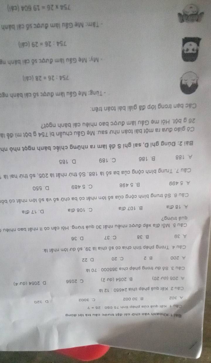 Gải 1:Khoanh vào chữ cái đặt trước câu trà lời đúng
Cầu 1 Kết quả của phép tính 75 050 26=?
A. 302 B 30 002 C. 3002 D. 320
Câu 2. Kết quả phép chia 24650:12 ià
A. 205 (dư 20) B. 20 54 (dư 2) C. 2056 D. 2054 (dư 4)
Câu 3. Số dư trong phép chia 365000 : 70 là:
A. 200 B. 2 C. 20 D 22
Càu 4. Trong phép tính chia có số chia là 39, số dư lớn nhất là:
A. 39 B. 38 C. 37 D. 36
Câu 5. Mỗi đĩa xếp được nhiều nhất 30 quả trừng. Hỏi cần có ít nhất bao nhiêu ở
quả trừng?
A. 18 đĩa B. 107 dĩa C. 108 đĩa D. 17 đĩa
Câu 6. Số trung bình cộng của số lớn nhất có ba chữ số và số lớn nhất có bốn
A. 5 499 B. 5 498 C. 5 489 D. 550
Câu 7. Trung bình cộng của ba số là 188. Số thứ nhất là 205, số thứ hai là
A. 188 B. 186 C. 189 D. 185
Bài 2: Đúng ghi Đ, sai ghi S để làm ra những chiếc bánh ngọt nhỏ nh
Cô giáo đưa ra một bài toán như sau: Mẹ Gấu chuẩn bị 754 g bột mì để là
26 g bột. Hỏi mẹ Gầu làm được bao nhiêu cái bành ngọt?
Các bạn trong lớp đã giải bài toán trên:
- Tùng: Mẹ Gấu làm được số cái bánh ngợ
754:26=28 (cái)
- My: Mẹ Gầu làm được số cái bánh ng
754:26=29 (cái)
Tâm: Mẹ Gấu làm được số cải bánh
754* 26=19604 (cái)