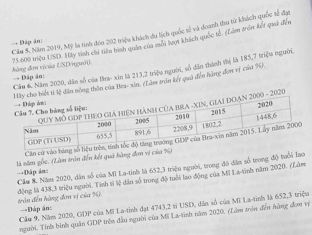 Năm 2019, Mỹ la tinh đón 202 triệu khách du lịch quốc tế và doanh thu từ khách quốc tế đạt
75.600 triệu USD. Hãy tính chi tiêu binh quân của mỗi lượt khách quốc tế. (Làm tròn kết quả đến 
→ Đáp án: 
hàng đơn vịcủa USD/người). 
Câu 6. Năm 2020, dân số của Bra- xin là 213, 2 triệu người, số dân thành thị là 185, 7 triệu người. 
→ Đáp án: 
ết tỉ lệ dân nông thôn của Bra- xin. (Làm tròn kết quả đến hàng đơn vị của %). 
- 2020 
Căn cứ vào bảng số 
là năm gốc. (Làm tròn đến kết quả hàng đơn vị của %) 
Câu 8. Năm 2020, dân số của Mĩ La-tinh là 652, 3 triệu người, trong đó dân số trong độ tuổi lao 
→Đáp án: 
động là 438, 3 triệu người. Tính tỉ lệ dân số trong độ tuổi lao động của Mĩ La-tinh năm 2020. (Làm 
tròn đến hàng đơn vị của %). 
Cầu 9. Năm 2020, GDP của Mĩ La-tinh đạt 4743, 2 tỉ USD, dân số của Mĩ La-tinh là 652, 3 triệu 
→Đáp án: 
người. Tính bình quân GDP trên đầu người của Mĩ La-tinh năm 2020. (Làm tròn đến hàng đơn vị