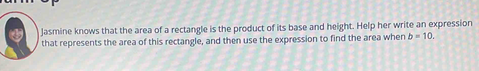 Jasmine knows that the area of a rectangle is the product of its base and height. Help her write an expression 
that represents the area of this rectangle, and then use the expression to find the area when b=10.