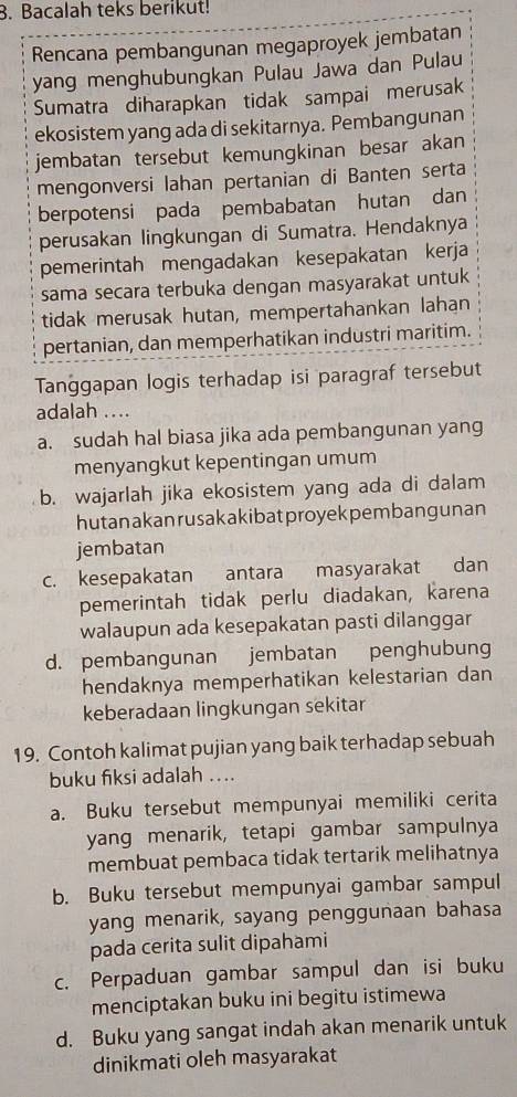 Bacalah teks berikut!
Rencana pembangunan megaproyek jembatan
yang menghubungkan Pulau Jawa dan Pulau
Sumatra diharapkan tidak sampai merusak
ekosistem yang ada di sekitarnya. Pembangunan
jembatan tersebut kemungkinan besar akan
mengonversi lahan pertanian di Banten serta
berpotensi pada pembabatan hutan dan
perusakan lingkungan di Sumatra. Hendaknya
pemerintah mengadakan kesepakatan kerja
sama secara terbuka dengan masyarakat untuk
tidak merusak hutan, mempertahankan lahan
pertanian, dan memperhatikan industri maritim.
Tanggapan logis terhadap isi paragraf tersebut
adalah ..
a. sudah hal biasa jika ada pembangunan yang
menyangkut kepentingan umum
b. wajarlah jika ekosistem yang ada di dalam
hutanakan rusakakibat proyekpembangunan
jembatan
c. kesepakatan antara masyarakat dan
pemerintah tidak perlu diadakan, karena
walaupun ada kesepakatan pasti dilanggar
d. pembangunan jembatan penghubung
hendaknya memperhatikan kelestarian dan
keberadaan lingkungan sekitar
19. Contoh kalimat pujian yang baik terhadap sebuah
buku fiksi adalah ....
a. Buku tersebut mempunyai memiliki cerita
yang menarik, tetapi gambar sampulnya
membuat pembaca tidak tertarik melihatnya
b. Buku tersebut mempunyai gambar sampul
yang menarik, sayang penggunaan bahasa
pada cerita sulit dipahami
c. Perpaduan gambar sampul dan isi buku
menciptakan buku ini begitu istimewa
d. Buku yang sangat indah akan menarik untuk
dinikmati oleh masyarakat