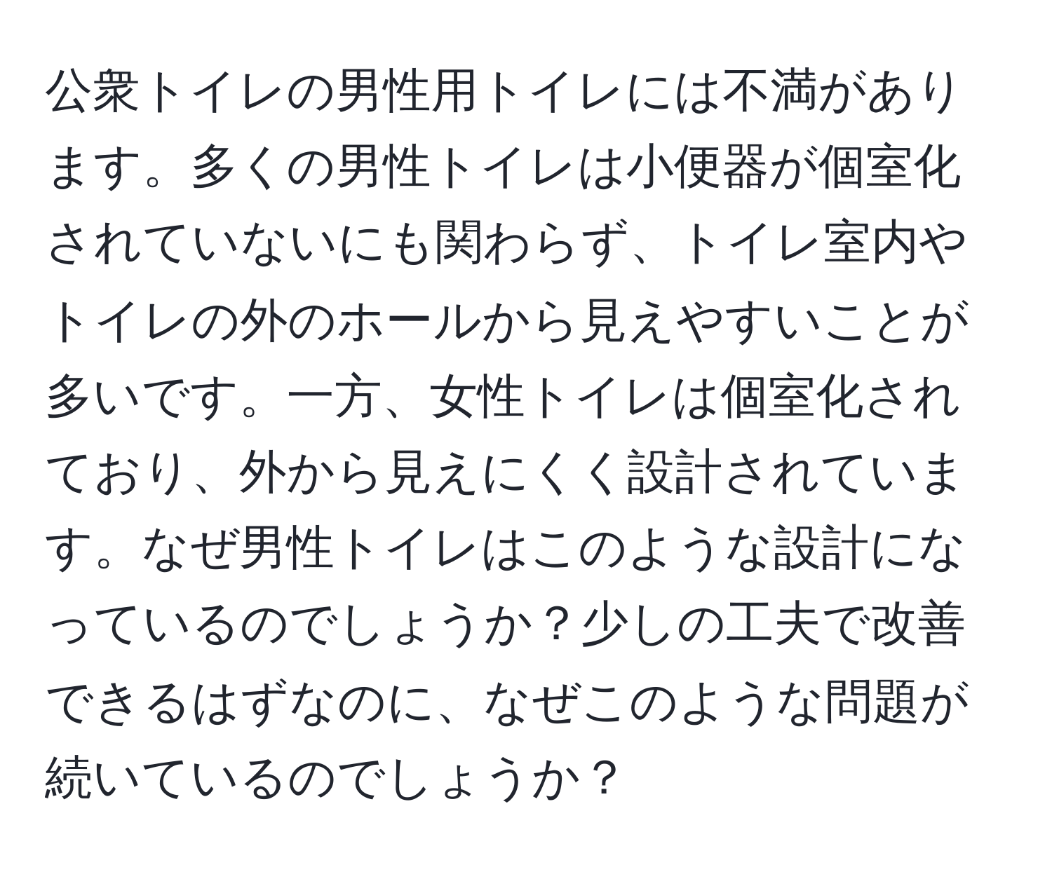 公衆トイレの男性用トイレには不満があります。多くの男性トイレは小便器が個室化されていないにも関わらず、トイレ室内やトイレの外のホールから見えやすいことが多いです。一方、女性トイレは個室化されており、外から見えにくく設計されています。なぜ男性トイレはこのような設計になっているのでしょうか？少しの工夫で改善できるはずなのに、なぜこのような問題が続いているのでしょうか？