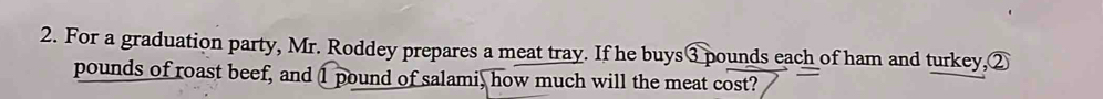 For a graduation party, Mr. Roddey prepares a meat tray. If he buys ③ pounds each of ham and turkey,②
pounds of roast beef, and 1 pound of salami, how much will the meat cost?