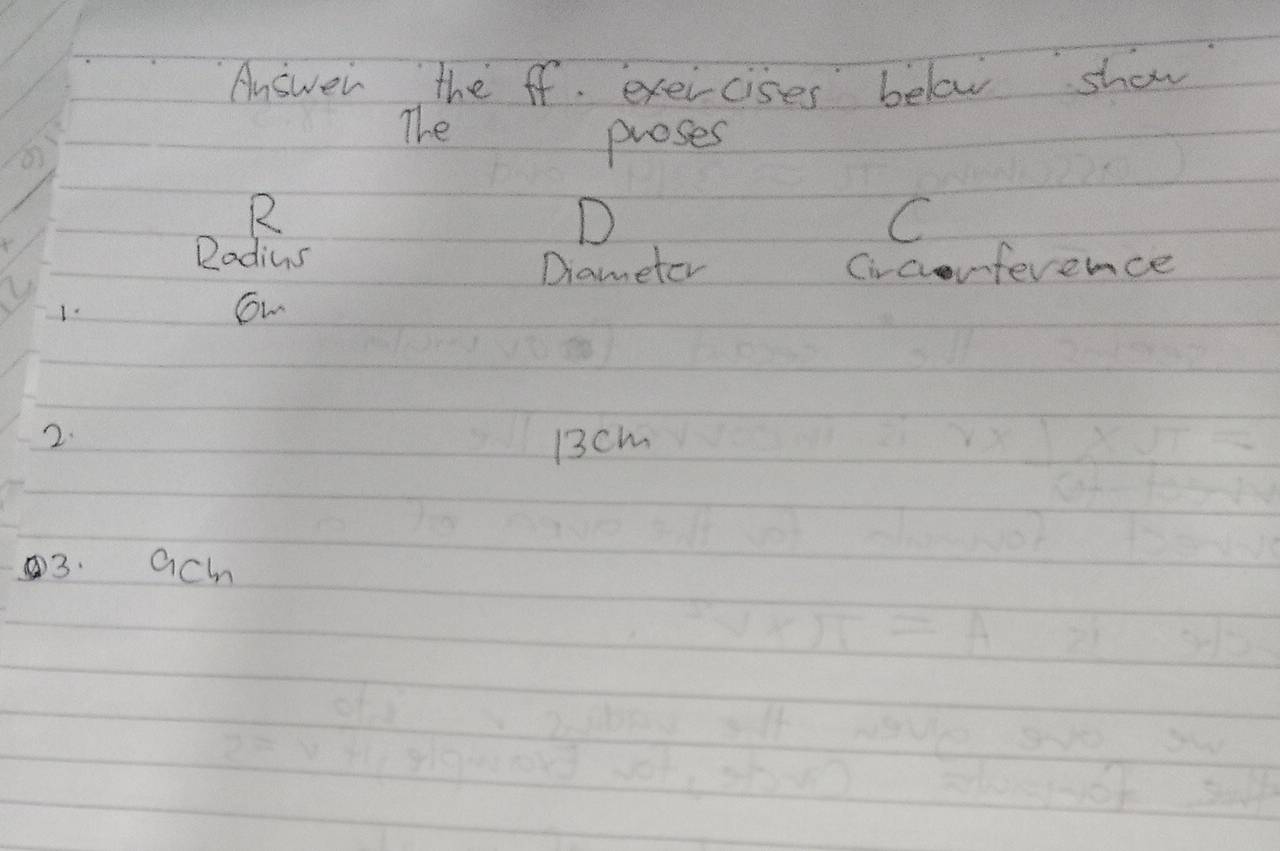 Answer the ff. exercises below show 
The 
proses 
R 
D 
C 
Radius 
Drameter Circorference 
1. 
ow 
2.
13cm
3. ach