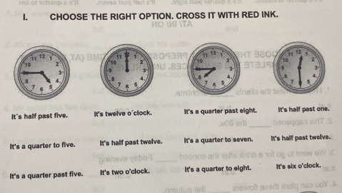 CHOOSE THE RIGHT OPTION. CROSS IT WITH RED INK.
/0
139T 320

t a

It's half past five. It's twelve o'clock. It's a quarter past eight. It's half past one.
_
It's a quarter to five. It's half past twelve. It's a quarter to seven. It's half past twelve.
_
It's a quarter past five. It's two o'clock. It's a quarter to eight. It's six o'clock.