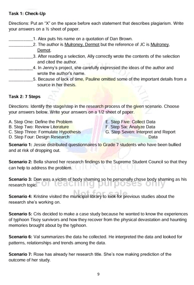 Task 1: Check-Up
Directions: Put an “ X ” on the space before each statement that describes plagiarism. Write
your answers on a ½ sheet of paper.
_1. Alex puts his name on a quotation of Dan Brown.
_2. The author is Mulroney, Dermot but the reference of JC is Mulroney,
Demot.
_3. After reading a selection, Ally correctly wrote the contents of the selection
and cited the author.
_4. In Jenny's project, she carefully expressed the ideas of the author and
wrote the author's name.
_5. Because of lack of time, Pauline omitted some of the important details from a
source in her thesis.
Task 2: 7 Steps
Directions: Identify the stage/step in the research process of the given scenario. Choose
your answers below. Write your answers on a 1/2 sheet of paper.
A. Step One: Define the Problem E. Step Five: Collect Data
B. Step Two: Review Literature F. Step Six: Analyze Data
C. Step Three: Formulate Hypothesis G. Step Seven: Interpret and Report
D. Step Four: Design Research Data
Scenario 1: Jessie distributed questionnaires to Grade 7 students who have been bullied
and at risk of dropping out.
Scenario 2: Bella shared her research findings to the Supreme Student Council so that they
can help to address the problem.
Scenario 3: Don was a victim of body shaming so he personally chose body shaming as his
research topic.
Scenario 4: Kristine visited the municipal library to look for previous studies about the
research she's working on.
Scenario 5: Cris decided to make a case study because he wanted to know the experiences
of typhoon Tisoy survivors and how they recover from the physical devastation and haunting
memories brought about by the typhoon.
Scenario 6: Val summarizes the data he collected. He interpreted the data and looked for
patterns, relationships and trends among the data.
Scenario 7: Rose has already her research title. She's now making prediction of the
outcome of her study.
9