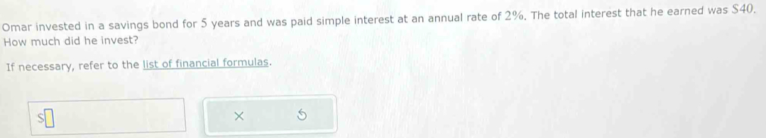 Omar invested in a savings bond for 5 years and was paid simple interest at an annual rate of 2%. The total interest that he earned was $40. 
How much did he invest? 
If necessary, refer to the list of financial formulas. 
×