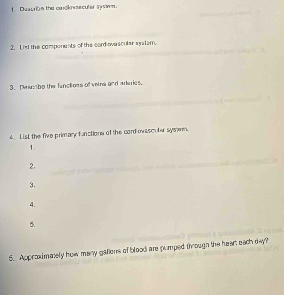 Describe the cardiovascular system. 
2. List the components of the cardiovascular system. 
3. Describe the functions of veins and arteries. 
4. List the five primary functions of the cardiovascular system. 
1. 
2. 
3. 
4. 
5. 
5. Approximately how many gallons of blood are pumped through the heart each day?