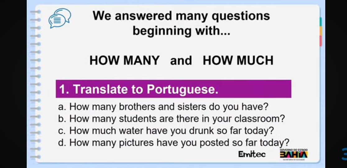 We answered many questions 
beginning with... 
HOW MANY and HOW MUCH 
1. Translate to Portuguese. 
a. How many brothers and sisters do you have? 
b. How many students are there in your classroom? 
c. How much water have you drunk so far today? 
d. How many pictures have you posted so far today? 
Emitec 3AH