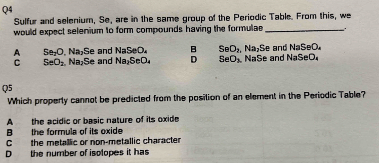 Sulfur and selenium, Se, are in the same group of the Periodic Table. From this, we
would expect selenium to form compounds having the formulae _
:
A Se_2O, Na_2 Se and NaSeO_4 B SeO_2, Na_2 Se and NaSeO
C SeO_2, Na_2 Se and Na_2SeO_4 D SeO_3 , NaSe and NaSe O_4
Q5
Which property cannot be predicted from the position of an element in the Periodic Table?
A the acidic or basic nature of its oxide
B the formula of its oxide
C the metallic or non-metallic character
D the number of isotopes it has