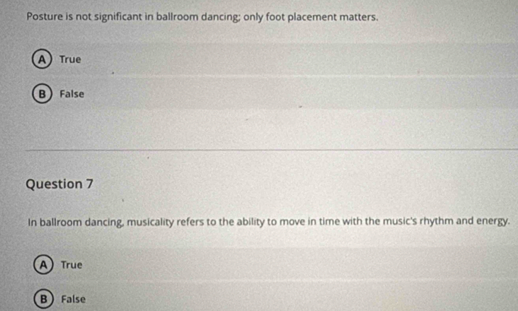 Posture is not significant in ballroom dancing; only foot placement matters.
A True
B) False
Question 7
In ballroom dancing, musicality refers to the ability to move in time with the music's rhythm and energy.
A) True
B False