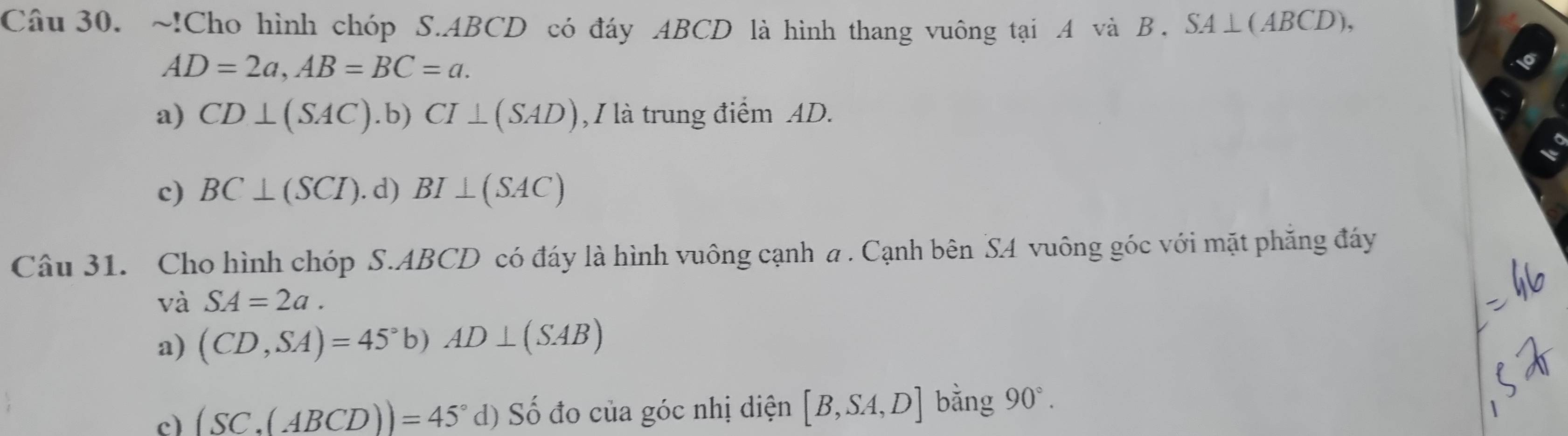 !Cho hình chóp S. ABCD có đáy ABCD là hình thang vuông tại A và B. SA⊥(ABCD),
AD=2a, AB=BC=a.
a) CD⊥ (SAC) . b )CI⊥ (SAD) , I là trung điểm AD.
c) BC⊥ (SCI). d) BI⊥ (SAC)
Câu 31. Cho hình chóp S. ABCD có đáy là hình vuông cạnh a. Cạnh bên SA vuông góc với mặt phẳng đáy
và SA=2a.
a) (CD,SA)=45°b)AD⊥ (SAB)
c) (SC,(ABCD))=45° d) Số đo của góc nhị diện [B,SA,D] bằng 90°.