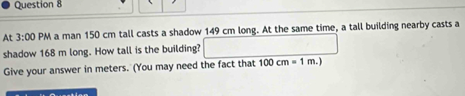 At 3:00 PM a man 150 cm tall casts a shadow 149 cm long. At the same time, a tall building nearby casts a 
shadow 168 m long. How tall is the building? 
Give your answer in meters. (You may need the fact that 100cm=1m.)