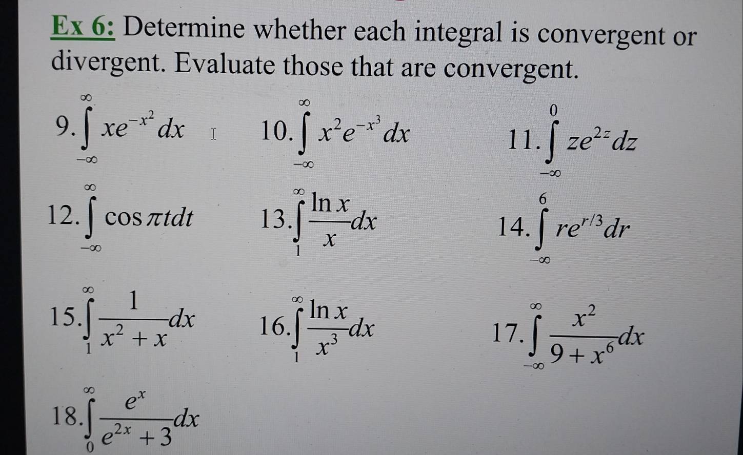 Ex 6: Determine whether each integral is convergent or 
divergent. Evaluate those that are convergent. 
9. ∈t _(-∈fty)^(∈fty)xe^(-x^2)dx 10. ∈t _(-∈fty)^(∈fty)x^2e^(-x^3)dx 11.∈t _(-∈fty)^0ze^(2z)dz
12 ∈tlimits _(-∈fty)^(∈fty)cos π tdt
13 ∈tlimits _1^((∈fty)frac ln x)xdx
14. ∈t _(∈fty)^6re^(r/3)dr
15 ∈tlimits _1^((∈fty)frac 1)x^2+xdx
16 ∈tlimits _1^((∈fty)frac ln x)x^3dx 17. ∈tlimits _(-∈fty)^(∈fty) x^2/9+x^6 dx
18 ∈tlimits _0^((∈fty)frac e^x)e^(2x)+3dx