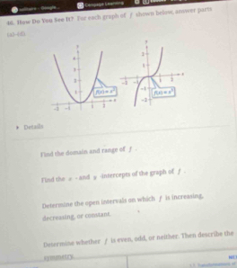 are - 00tg  Canoage Leansna
46. How Do You See It? For each graph of f shown below, anwer parts
-4(_ 1)
Decails
Find the domain and range of f .
Find the # - and ψ -intercepts of the graph of £ -
Determine the open intervals on which f is increasing.
decreasing, or constant.
Desermine whether ƒ is even, odd, or neither. Then describe the
symmetry.