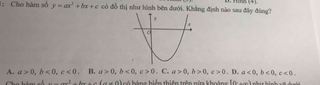 Hình (4).
1: Cho hàm số y=ax^2+bx+c có đồ thị như hình bên dưới. Khẳng định nào sau đây đúng?
A. a>0, b<0</tex>, c<0</tex>. B. a>0, b<0</tex>, c>0. C. a>0, b>0, c>0. D. a<0</tex>, b<0</tex>, c<0</tex>.
u=ax^2+bx+c(a!= 0) có bảng biến thiên trên nửa khoảng [0,+∈fty ) như hình vẽ dưới