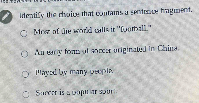 The movement of the
Identify the choice that contains a sentence fragment.
Most of the world calls it "football."
An early form of soccer originated in China.
Played by many people.
Soccer is a popular sport.