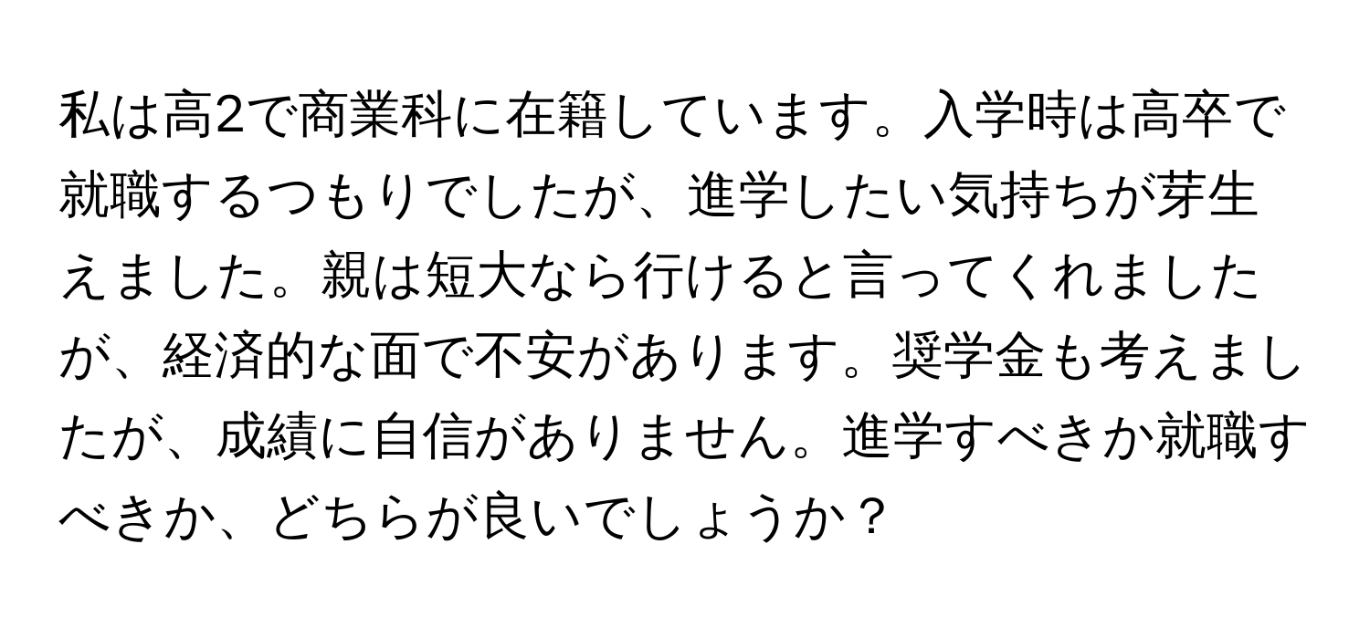 私は高2で商業科に在籍しています。入学時は高卒で就職するつもりでしたが、進学したい気持ちが芽生えました。親は短大なら行けると言ってくれましたが、経済的な面で不安があります。奨学金も考えましたが、成績に自信がありません。進学すべきか就職すべきか、どちらが良いでしょうか？