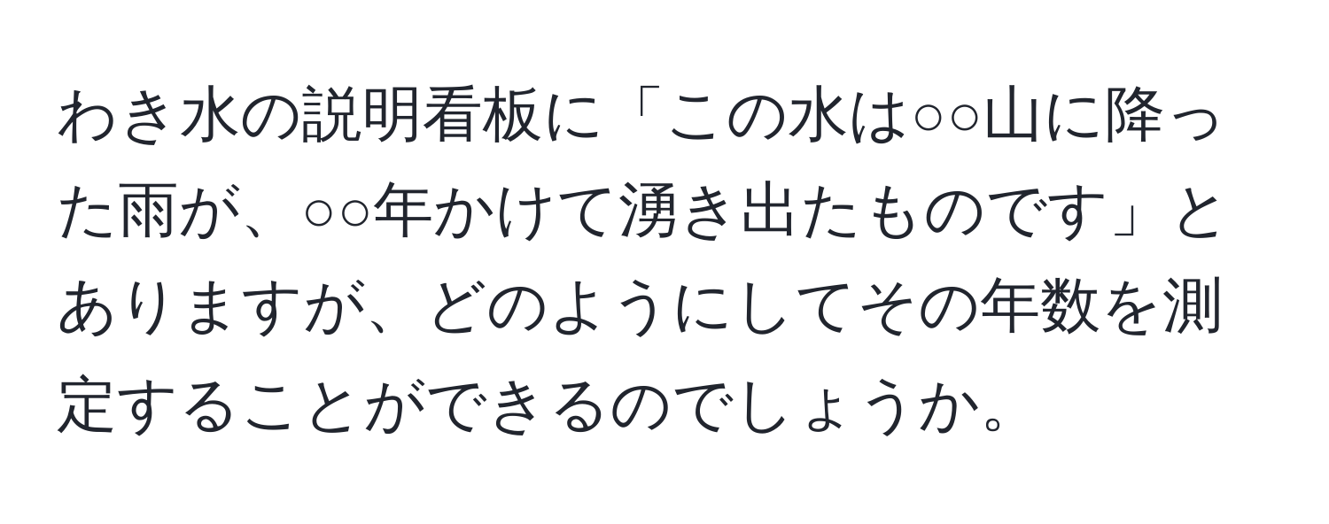 わき水の説明看板に「この水は○○山に降った雨が、○○年かけて湧き出たものです」とありますが、どのようにしてその年数を測定することができるのでしょうか。