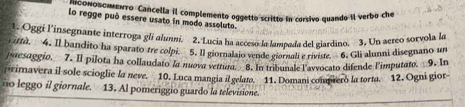 RICONOSCIMENTo Cancella il complemento oggetto scritto in corsivo quando il verbo che 
lo regge può essere usato in modo assoluto. 
1. Oggi l’insegnante interroga gli alunni. 2. Lucia ha acceso la lampada del giardino. 3. Un aereo sorvola la 
itta. 4. Il bandito ha sparato tre colpi. 5. Il giornalaio vende giornali e riviste. 6. Gli alunni disegnano un 
paesaggio. 7. Il pílota ha collaudato la nuova vettura. 8. In tribunale lavvocato difende l'imputato. 9. In 
primavera il sole scioglie la neve. 10. Luca mangia il gelato. 11. Domani comprero la torta. 12. Ogni gior- 
no leggo il giornale. 13. Al pomeriggio guardo la televisione.