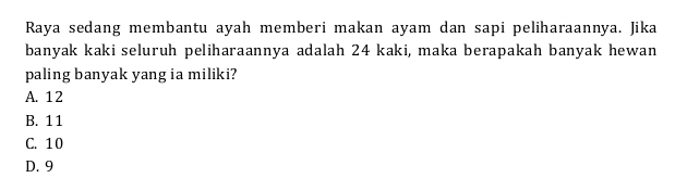 Raya sedang membantu ayah memberi makan ayam dan sapi peliharaannya. Jika
banyak kaki seluruh peliharaannya adalah 24 kaki, maka berapakah banyak hewan
paling banyak yang ia miliki?
A. 12
B. 11
C. 10
D. 9