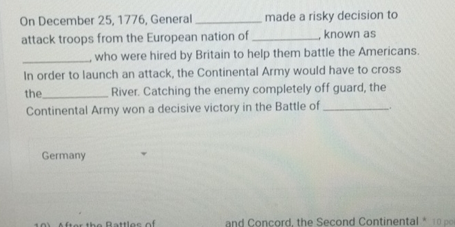 On December 25, 1776, General _made a risky decision to 
attack troops from the European nation of_ , known as 
_, who were hired by Britain to help them battle the Americans. 
In order to launch an attack, the Continental Army would have to cross 
the_ River. Catching the enemy completely off guard, the 
Continental Army won a decisive victory in the Battle of _. 
Germany 
and Concord, the Second Continental * 10 p