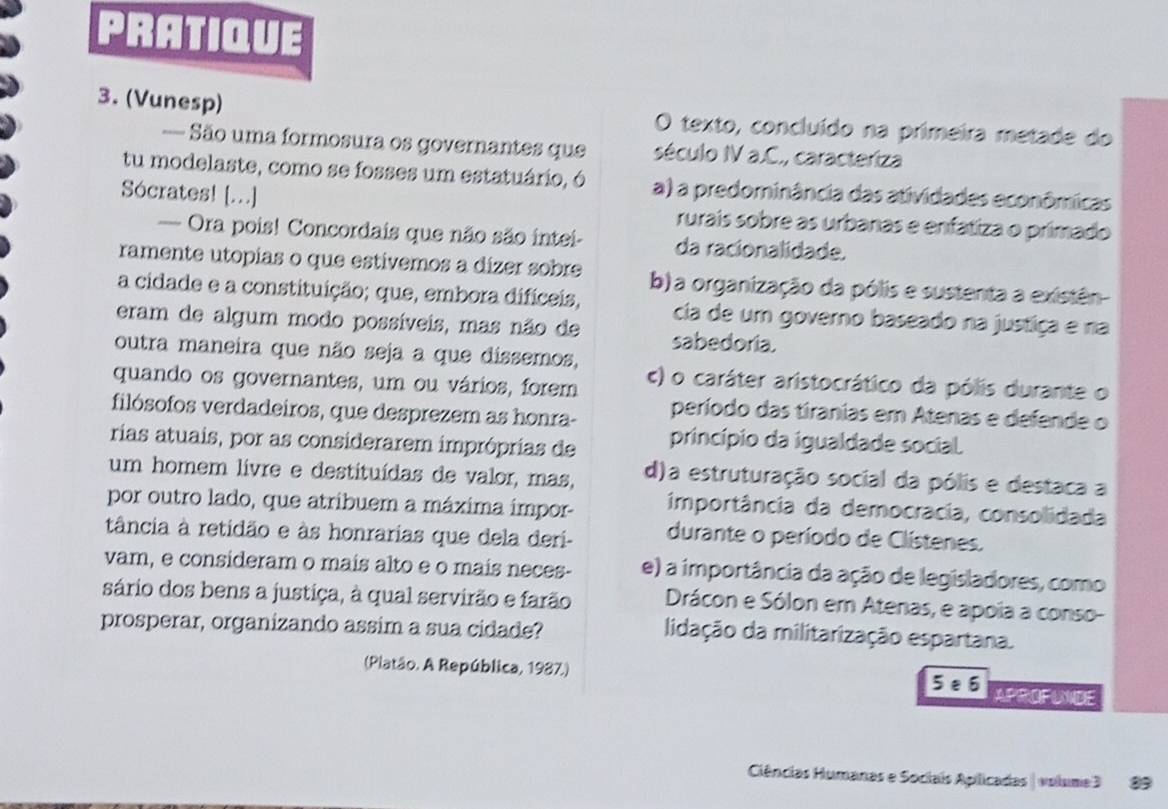 PRATIQUE
3. (Vunesp) O texto, concluído na primeira metade do
= São uma formosura os governantes que século IV a.C., caracteriza
tu modelaste, como se fosses um estatuário, ó a) a predominância das atividades econômicas
Sócrates! [..] rurais sobre as urbanas e enfatiza o primado
— Ora pois! Concordais que não são intei- da racionalidade.
ramente utopias o que estívemos a dízer sobre b) a organização da pólis e sustenta a existên
a cidade e a constituição; que, embora difíceis, cia de um governo baseado na justiça e na
eram de algum modo possíveis, mas não de sabedoria.
outra maneira que não seja a que dissemos,
quando os governantes, um ou vários, forem c) o caráter aristocrático da pólis durante o
filósofos verdadeiros, que desprezem as honra- período das tiranias em Atenas e defende o
rias atuais, por as considerarem impróprias de princípio da igualdade social.
um homem livre e destituídas de valor, mas, d)a estruturação social da pólis e destaca a
por outro lado, que atribuem a máxima impor- importância da democracia, consolidada
tância à retidão e às honrarias que dela deri- durante o período de Clístenes.
vam, e consideram o mais alto e o mais neces- e) a importância da ação de legisladores, como
sário dos bens a justiça, à qual servirão e farão Drácon e Sólon em Atenas, e apoia a conso-
prosperar, organizando assim a sua cidade?
lidação da militarização espartana.
(Platão. A República, 1987.) 5 e6 APROFUNDE
Ciências Humanas e Sociais Apilicadas | volume3 89