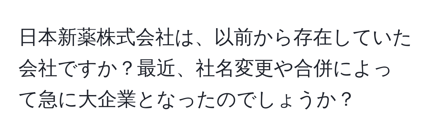 日本新薬株式会社は、以前から存在していた会社ですか？最近、社名変更や合併によって急に大企業となったのでしょうか？