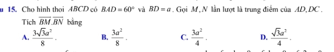 Cho hình thoi ABCD có BAD=60° và BD=a. Gọi M, N lần lượt là trung điểm của AD, DC.
Tích overline BM.overline BN bằng
A.  3sqrt(3)a^2/8 . B.  3a^2/8 . C.  3a^2/4 . D.  sqrt(3)a^2/4 .