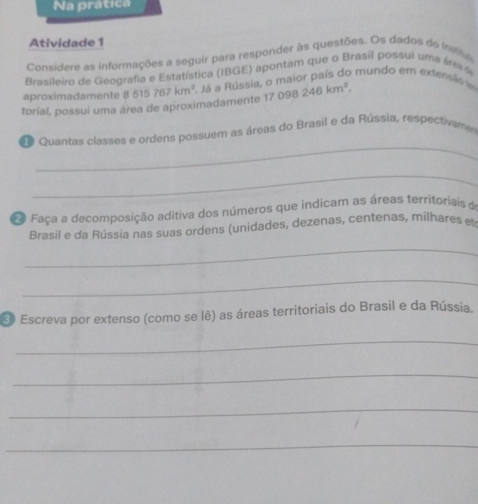 Na prática 
Atividade 1 
Considere as informações a seguir para responder às questões. Os dados do instita 
Brasileiro de Geografia e Estatística (IBGE) apontam que o Brasil possui uma áre 
torial, possui uma área de aproximadamente 1 8515767km^2 2. Já a Rússia, o maior país do mundo em extensão fêm 
aproximadamente
17098246km^2. 
_ 
o Quantas classes e ordens possuem as áreas do Brasil e da Rússia, respectivame 
_ 
2 Faça a decomposição aditiva dos números que indicam as áreas territoriais de 
Brasil e da Rússia nas suas ordens (unidades, dezenas, centenas, milhares et 
_ 
_ 
3 Escreva por extenso (como se lê) as áreas territoriais do Brasil e da Rússia. 
_ 
_ 
_ 
_