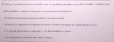 (Unesp) A globalização tem promovido uma reorganização do espaço geográfico mundial, resultando em:
a) Desigualdade econômica entre países e o aumento da exclusão social.
b) Uniformização total dos padrões culturais em todo o mundo.
c) Redução da dependência dos países em desenvolvimento em relação aos países desenvolvidos.
d) A extinção das fronteiras nacionais e o fim das identidades regionais.
e) Uma igualdade econômica entre todas as nações.