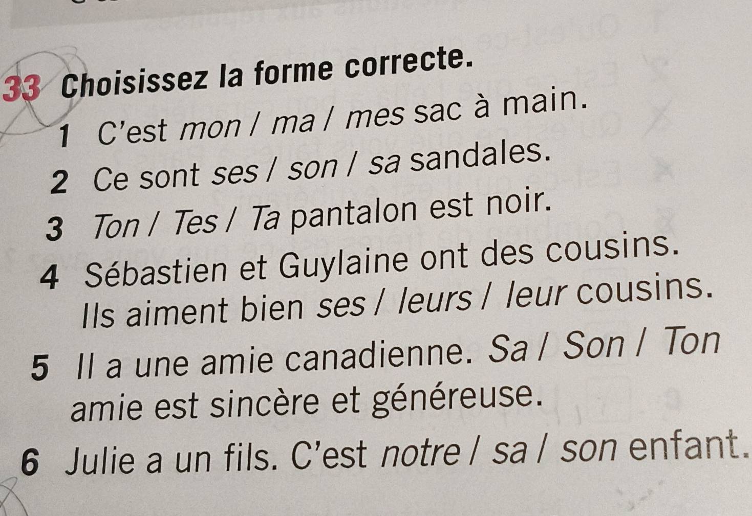 Choisissez la forme correcte. 
1 C'est mon / ma / mes sac à main. 
2 Ce sont ses / son / sa sandales. 
3 Ton / Tes / Ta pantalon est noir. 
4 Sébastien et Guylaine ont des cousins. 
IIs aiment bien ses / leurs / leur cousins. 
5 Il a une amie canadienne. Sa / Son / Ton 
amie est sincère et généreuse. 
6 Julie a un fils. C’est notre / sa / son enfant.