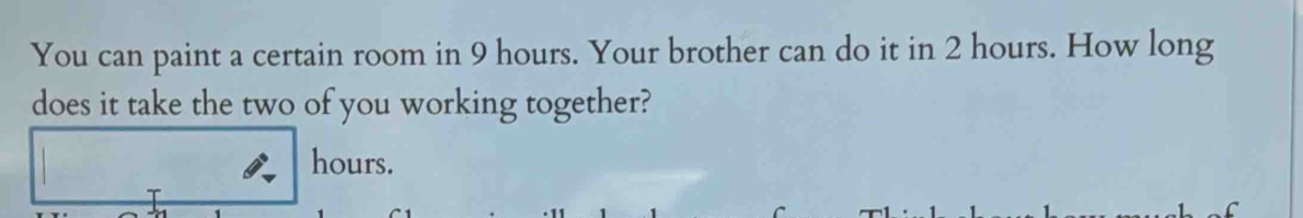 You can paint a certain room in 9 hours. Your brother can do it in 2 hours. How long 
does it take the two of you working together?
hours.