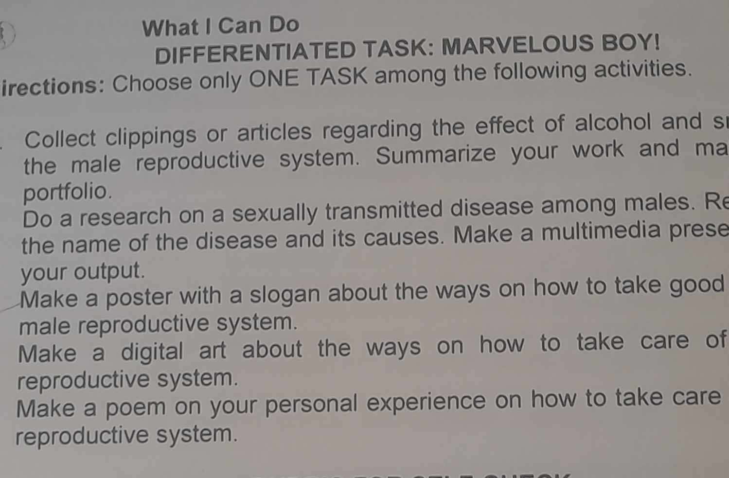 What I Can Do 
DIFFERENTIATED TASK: MARVELOUS BOY! 
irections: Choose only ONE TASK among the following activities. 
Collect clippings or articles regarding the effect of alcohol and s 
the male reproductive system. Summarize your work and ma 
portfolio. 
Do a research on a sexually transmitted disease among males. Re 
the name of the disease and its causes. Make a multimedia prese 
your output. 
Make a poster with a slogan about the ways on how to take good 
male reproductive system. 
Make a digital art about the ways on how to take care of 
reproductive system. 
Make a poem on your personal experience on how to take care 
reproductive system.