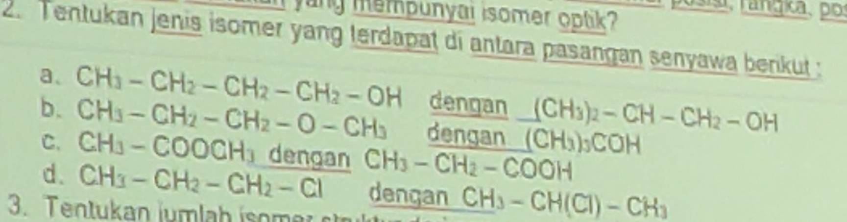 yung mempunyai isomer optik? 
2.Tentukan jenis isomer yang terdapat di antara pasangan senyawa berikut : 
a、 
b. CH_3-CH_2-CH_2-CH_2-OH dengan (CH_3)_2-CH-CH_2-OH
C. CH_3-CH_2-CH_2-O-CH_3 dengan (CH_3)_3COH
CH_3-COOCH_3 dengan CH_3-CH_2-COOH
d. CH_3-CH_2-CH_2-Cl dengan CH_3-CH(Cl)-CH_3
3. Ten tukan ium la h iom er