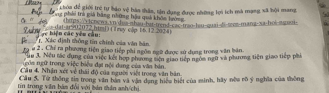 khóa để giới trẻ tự bảo vệ bản thân, tận dụng được những lợi ích mà mạng xã hội mang 
lông phải trả giá bằng những hậu quả khôn lường. 
(https://vtcnews.vn/dua-nhau-bat-trend-cac-trao-luu-quai-di-tren-mang-xa-hoi-nguoi- 
gia-dat-ar902072.html) (Truy cập 16.12.2024) 
hực hiện các yêu cầu: 
1. Xác định thông tin chính của văn bản. 
u 2 . Chỉ ra phương tiện giao tiếp phí ngôn ngữ được sử dụng trong văn bản, 
Bầu 3. Nêu tác dụng của việc kết hợp phương tiện giao tiếp ngôn ngữ và phương tiện giao tiếp phi 
ngôn ngữ trong việc biểu đạt nội dung của văn bản. 
Câu 4. Nhận xét về thái độ của người viết trong văn bản. 
Câu 5. Từ thông tin trong văn bản và vận dụng hiểu biết của mình, hãy nêu rõ ý nghĩa của thông 
tin trong văn bản đối với bản thân anh/chị.