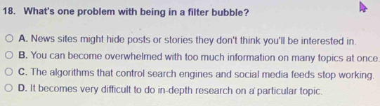 What's one problem with being in a filter bubble?
A. News sites might hide posts or stories they don't think you'll be interested in.
B. You can become overwhelmed with too much information on many topics at once
C. The algorithms that control search engines and social media feeds stop working.
D. It becomes very difficult to do in-depth research on a particular topic.