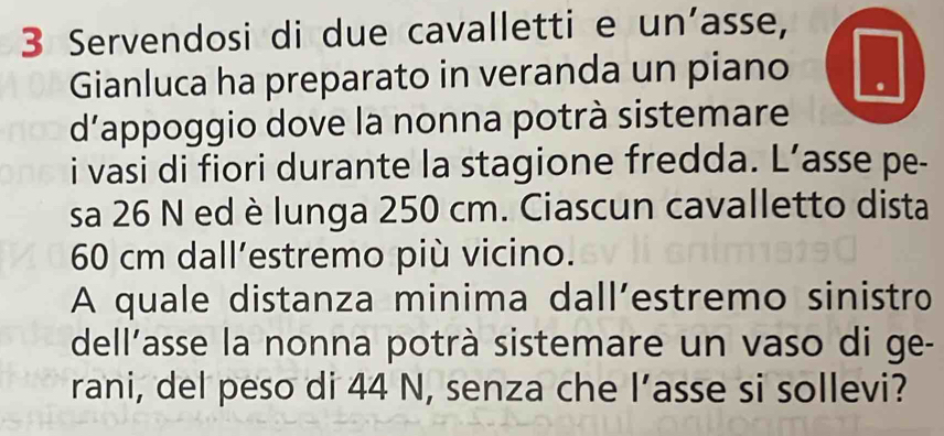 Servendosi di due cavalletti e un’asse, 
Gianluca ha preparato in veranda un piano I 
d'appoggio dove la nonna potrà sistemare 
i vasi di fiori durante la stagione fredda. L’asse pe- 
sa 26 N ed è lunga 250 cm. Ciascun cavalletto dista
60 cm dall’estremo più vicino. 
A quale distanza minima dall’estremo sinistro 
dell’asse la nonna potrà sistemare un vaso di ge- 
rani, del peso di 44 N, senza che l’asse si sollevi?