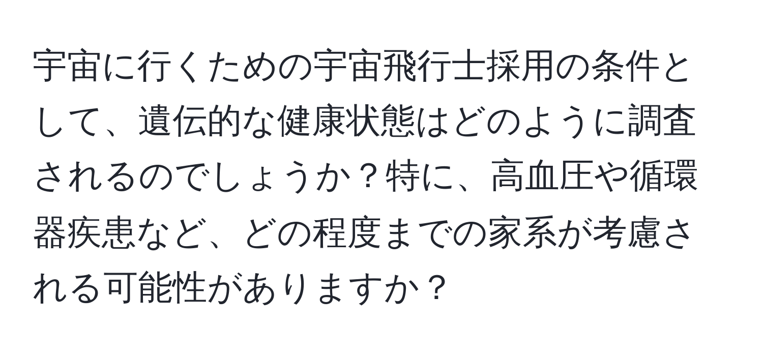 宇宙に行くための宇宙飛行士採用の条件として、遺伝的な健康状態はどのように調査されるのでしょうか？特に、高血圧や循環器疾患など、どの程度までの家系が考慮される可能性がありますか？