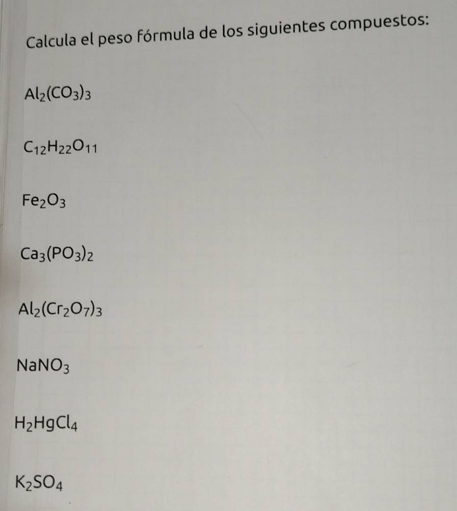 Calcula el peso fórmula de los siguientes compuestos:
Al_2(CO_3)_3
C_12H_22O_11
Fe_2O_3
Ca_3(PO_3)_2
Al_2(Cr_2O_7)_3
NaNO_3
H_2HgCl_4
K_2SO_4