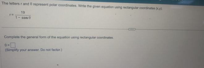 The letters r and θ represent polar coordinates. Write the given equation using rectangular coordinates (x,y).
r= 19/1-cos θ  
Complete the general form of the equation using rectangular coordinates.
0=□
(Simplify your answer. Do not factor.)